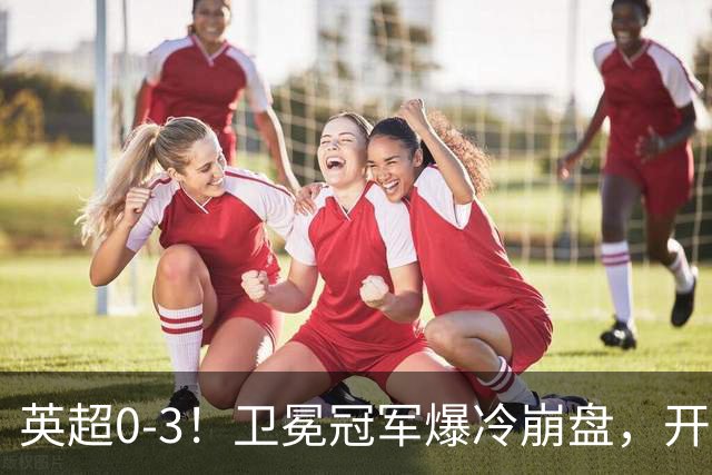 英超0-3！卫冕冠军爆冷崩盘，开局7连胜终结+丢榜首，123年神迹作古